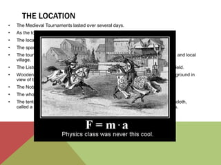 THE LOCATION 
• The Medieval Tournaments lasted over several days. 
• As the tournaments became more organised, so did the event itself. 
• The location of the tournament would be allocated by the sponsor. 
• The sponsor was often a rich noble who would finance the prize. 
• The tournament would therefore be located on a field near to the nobles castle and local 
village. 
• The Lists were the designated area for jousting fenced off in the centre of the field. 
• Wooden bench seats were sometimes erected but usually villagers sat on the ground in 
view of the lists. 
• The Nobles sat in the galleries - pavilions erected to provide shelter. 
• The whole area would be blazoned with color. 
• The tents and blazons of the Knights. Even the horses were draped in flowing cloth, 
called a caparison, which was patterned according to its owner's heraldic signs. 
 