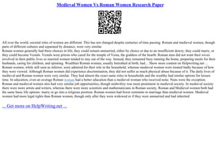 Medieval Women Vs Roman Women Research Paper
All over the world, societal roles of women are different. This has not changed despite centuries of time passing. Roman and medieval women, though
parts of different cultures and separated by distance, were very similar.
Roman women generally had three choices in life; they could remain unmarried, either by choice or due to an insufficient dowry, they could marry, or
they could become Vestals. Vestals were priests who cared for the temple of Vesta, the goddess of the hearth. Roman men did not want their wives
involved in their public lives so married women tended to stay out of the way. Instead, they remained busy running the home, preparing meals for their
husbands, caring for children, and spinning. Wealthier Roman women, usually betrothed at birth, had... Show more content on Helpwriting.net ...
Roman women, while still seen as inferior, were admired for their role in the household, whereas medieval women were treated badly because of how
they were viewed. Although Roman women did experience discrimination, they did not suffer as much physical abuse because of it. The daily lives of
medieval and Roman women were very similar. They had almost the exact same roles in households and the wealthy had similar options for leisure
time. In education, even an average Roman woman had a better education than a medieval woman who received none. Nuns were the exception.
Roman and medieval women also had very similar job opportunities, though midwifery was more prominent in medieval society. In medieval society
there were more artists and writers, whereas there were more scientists and mathematicians in Roman society. Roman and Medieval women both had
the same basic life options: marry or go into a religious position. Roman women had fewer restraints in marriage than medieval women. Medieval
women had more legal rights than Roman women, though only after they were widowed or if they were unmarried and had inherited
... Get more on HelpWriting.net ...
 