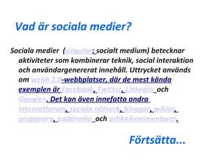Vad är sociala medier?
Sociala medier (singular: socialt medium) betecknar
  aktiviteter som kombinerar teknik, social interaktion
  och användargenererat innehåll. Uttrycket används
  om webb 2.0-webbplatser, där de mest kända
  exemplen är Facebook, Twitter, Linkedin och
  Google+. Det kan även innefatta andra
  Internetforum, sociala nätverk, bloggar, wikier,
  gruppvara, poddradio och artikelkommentarer.

                                   Förtsätta...
 