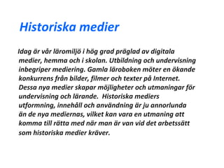 Historiska medier
Idag är vår läromiljö i hög grad präglad av digitala
medier, hemma och i skolan. Utbildning och undervisning
inbegriper mediering. Gamla läroboken möter en ökande
konkurrens från bilder, filmer och texter på Internet.
Dessa nya medier skapar möjligheter och utmaningar för
undervisning och lärande. Historiska mediers
utformning, innehåll och användning är ju annorlunda
än de nya mediernas, vilket kan vara en utmaning att
komma till rätta med när man är van vid det arbetssätt
som historiska medier kräver.
 