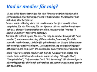 Vad är medier för mig?
Vi har olika förutsättningar för vårt lärande utifrån ekonomiska
förhållanden eller kunskaper som vi hade innan. Medievanor kan
också ha stor betydelse.
Senast undersökning visar att medievanor har fått en allt större
betydelse för vår lärande, för det öppnar dörren mellan kunskaper
och oss, skapar ”kombination av olika resurser eller ”modes” i
kommunikation” (Ekstörm 2008:12).
Medier blir allt viktigare för oss. För mig är medier framförallt ”nya
medier”, sociala medier. Jag själv använder facebook för hålla
kontakt med vänner, Linkdin för yrkeskontakter, Skype, Slidershare
och Preci för undervisningen. Dessutom har jag en egen blogg för
att berätta om mig själv. De kunskaper och erfarenheter jag har av
olika typer av sociala medier och hur de fungerar har hjälpt mig
stort i båda mitt lärande och min undervisning. ”Google Plus”,
”Google Drive”, ”Informentor” och ”It´s Learning” blir de vanligaste
nätverktygen för skola och universitet att kommunicera med elever
och föräldrar.
 