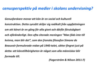 Genusperspektiv på          medier i skolans undervisning?

 Genusforskare menar att kön är en social och kulturell
 konstruktion. Detta synsätt skiljer sig radikalt från uppfattningen
 om att könet är en gång för alla givet och därför förutsägbart
 och oföränderligt. Den ofta citerade meningen ”Man föds inte till
 kvinna, man blir det”, som den franska filosofen Simone de
 Beauvoir formulerade redan på 1940-talet, sätter fingret just på
 detta: att könstillhörigheten är något som alla människor blir
 formade till.
                                     (Fagerström & Nilson 2011:7)
 
