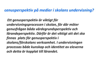 Genusperspektiv på    medier i skolans undervisning?

  Ett genusperspektiv är viktigt för
 undervisningsprocessen i skolan, för där möter
 genusfrågan båda värdegrundsperspektiv och
 lärandeperspektiv. Därför är det viktigt att det ska
 finnas plats för genusperspektiv i
 skolans/förskolans verksamhet. I undervisningen
 processas både kunskap och identitet av eleverna
 och detta är kopplat till lärandet.
 
