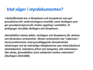 Vad säger i styrdokumenten?
I skola/förskola har vi läroplanen och kursplanen som ger
grundramar för undervisningens innehåll, samt skollagen som
ger grundprinciperna för skolan uppdrag i samhället. Vi
pedagoger ska följa skollagen och läroplanen.

Jämställdhet nämns båda i skollagen och läroplanen för skolans
och förskolans verksamhet. Skolan verksamhet ska ”utformas i
överensstämmelse med grundläggande demokratiska
värderingar och de mänskliga rättigheterna som människolivets
okränkbarhet, individens frihet och integritet, alla människors
lika värde, jämställdhet samt solidaritet mellan människor”
(Skollagen 2010:800).
 