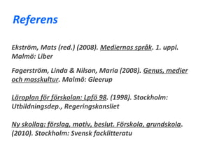 Referens

Ekström, Mats (red.) (2008). Mediernas språk. 1. uppl.
Malmö: Liber
Fagerström, Linda & Nilson, Maria (2008). Genus, medier
och masskultur. Malmö: Gleerup

Läroplan för förskolan: Lpfö 98. (1998). Stockholm:
Utbildningsdep., Regeringskansliet

Ny skollag: förslag, motiv, beslut. Förskola, grundskola.
(2010). Stockholm: Svensk facklitteratu
 
