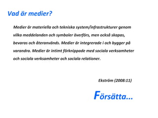 Vad är medier?
 Medier är materiella och tekniska system/infrastrukturer genom
 vilka meddelanden och symboler överförs, men också skapas,
 bevaras och återanvänds. Medier är integrerade i och bygger på
 varandra. Medier är intimt förknippade med sociala verksamheter
 och sociala verksamheter och sociala relationer.




                                               Ekström (2008:11)


                                             Försätta...
 