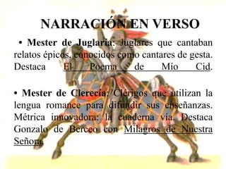 NARRACIÓN EN VERSO
 • Mester de Juglaría: Juglares que cantaban
relatos épicos, conocidos como cantares de gesta.
Destaca      El    Poema     de     Mío     Cid.

• Mester de Clerecía: Clérigos que utilizan la
lengua romance para difundir sus enseñanzas.
Métrica innovadora: la cuaderna vía. Destaca
Gonzalo de Berceo con Milagros de Nuestra
Señora.
 