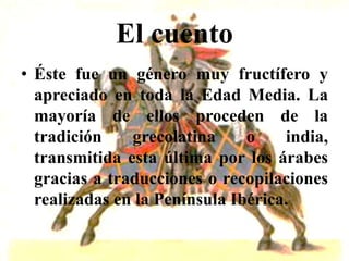 El cuento
• Éste fue un género muy fructífero y
  apreciado en toda la Edad Media. La
  mayoría de ellos proceden de la
  tradición    grecolatina     o    india,
  transmitida esta última por los árabes
  gracias a traducciones o recopilaciones
  realizadas en la Península Ibérica.
 