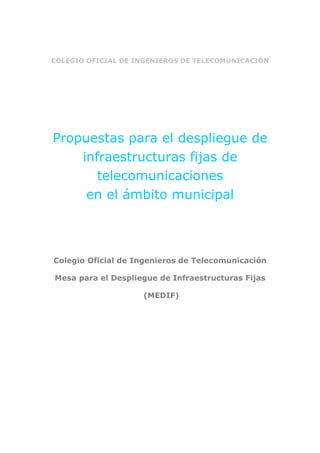COLEGIO OFICIAL DE INGENIEROS DE TELECOMUNICACIÓN
Propuestas para el despliegue de
infraestructuras fijas de
telecomunicaciones
en el ámbito municipal
Colegio Oficial de Ingenieros de Telecomunicación
Mesa para el Despliegue de Infraestructuras Fijas
(MEDIF)
 
