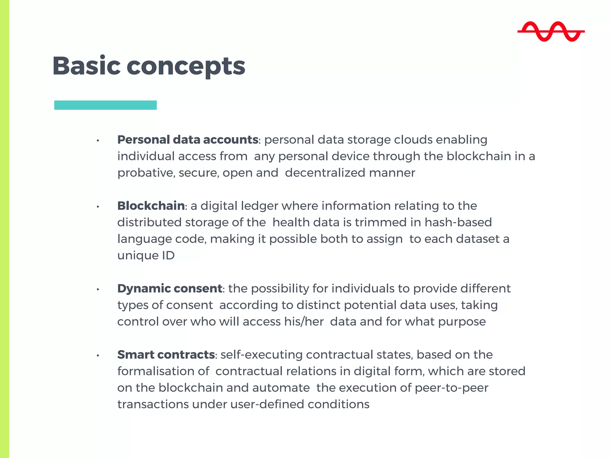 Basic concepts
• Personal data accounts: personal data storage clouds enabling
individual access from any personal device through the blockchain in a
probative, secure, open and decentralized manner
• Blockchain: a digital ledger where information relating to the
distributed storage of the health data is trimmed in hash-based
language code, making it possible both to assign to each dataset a
unique ID
• Dynamic consent: the possibility for individuals to provide different
types of consent according to distinct potential data uses, taking
control over who will access his/her data and for what purpose
• Smart contracts: self-executing contractual states, based on the
formalisation of contractual relations in digital form, which are stored
on the blockchain and automate the execution of peer-to-peer
transactions under user-defined conditions
 