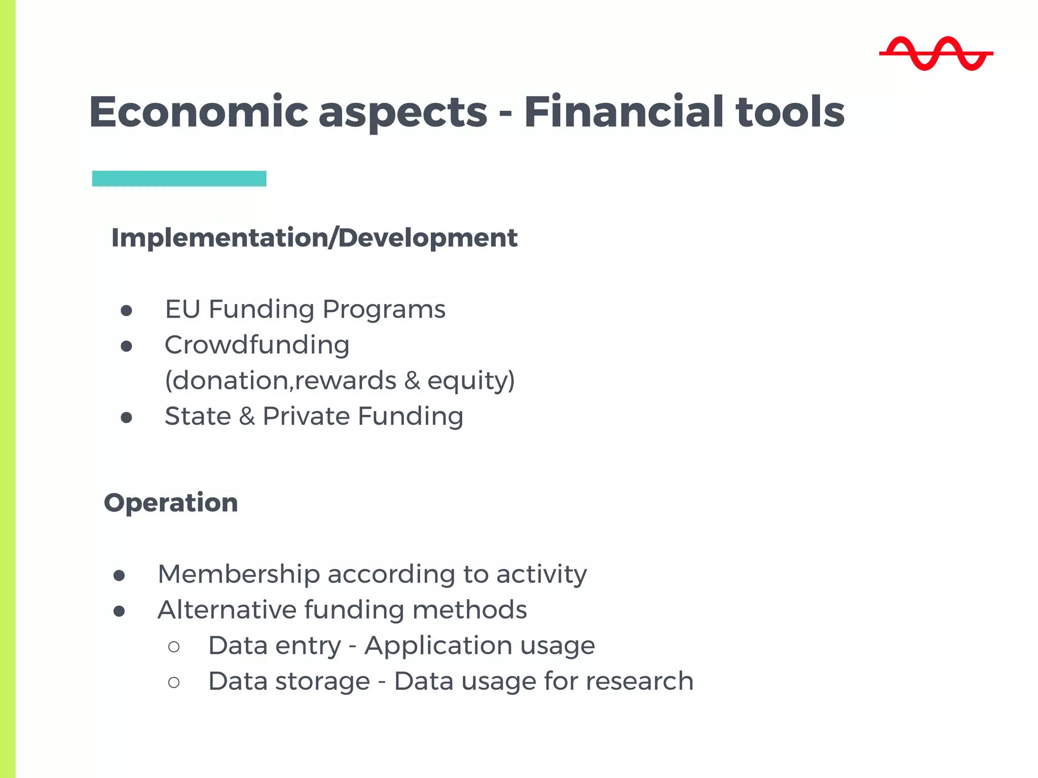 Economic aspects - Financial tools
Implementation/Development
● EU Funding Programs
● Crowdfunding
(donation,rewards & equity)
● State & Private Funding
Operation
● Membership according to activity
● Alternative funding methods
○ Data entry - Application usage
○ Data storage - Data usage for research
 