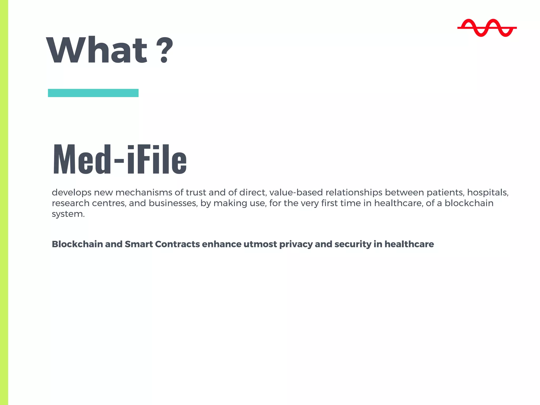 What ?
Med-iFile
develops new mechanisms of trust and of direct, value-based relationships between patients, hospitals,
research centres, and businesses, by making use, for the very first time in healthcare, of a blockchain
system.
Blockchain and Smart Contracts enhance utmost privacy and security in healthcare
 