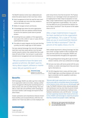 1-888-250-8971
www.samanage.com
© 2014 Samanage Ltd. All Rights Reserved.
C A S E S T U D Y : M E D I F I T C O R P O R A T E S E R V I C E S , I N C .
With Samanage, MediFit was able to go from a help desk
to an organization-wide service desk, creating a unified
service management offering that reached beyond IT to
other business units with very little training. They were
able to create roles and workflows within Samanage so
each team member could manage and respond to their
direct tickets.
Greater automation and comprehensive features stream-
lined workflow and increased efficiency. With the new
solution, the IT team was able to cut new employee com-
Benefits
We’d love our next success story to be the one
we write together with you. Let us know how
we can help at 888-250-8971.
The MediFit Solutions Center team collaborated and
tested the options based on their must-have criteria:
Asset management to limit the need for team mem-
bers to manually sync every time they needed to
confirm the status of assets.
Ability to manage contracts and licenses.
A knowledge base where the entire organization
could look for their own solutions without having
to wait for the Solutions Center team to provide
answers.
Something that was scalable so if the organization
was to grow 10% or 80% in 1 year or 5 years, the tool
could handle the increase.
The ability to easily integrate into the tools that they
currently use with a single sign-on (SSO) solution.
The team selected Samanage. Not only did Samanage
meet their must-have needs upfront, once the team
started using the solution they realized that they could
check off some of their “nice-to-haves” as well, which
included service management and cross-functional use.
”We just wanted to have the latest and
greatest at all times. We didn’t want to
worry about support, software or mainte-
nance. We just wanted to use it.”
Shvonne Craig
Director of IT Services
Medifit Corporate Services
CASESTUDYMEDIFITCORPORATESERVICES,INC.
puter setup time by more than 50 percent. The IT group
continues to use Samanage to track user experience on
an ongoing basis to help it keep its reputation on track.
After a major implementation Craig and her team reached
out to the organization to get feedback, “On a scale of
1-10, how likely are you to recommend the Solution Cen-
ter for help or assistance?” Over 90 percent of the replies
chose a 9 or 10.
After a major implementation Craig and
her team reached out to the organization
to get feedback, “On a scale of 1-10, how
likely are you to recommend the Solution
Center for help or assistance?” Over 90
percent of the replies chose a 9 or 10.
With multiple departments utilizing Samanage, the Solu-
tions Center no longer needed to tell an employee that
they sent their ticket to the wrong place. MediFit saw
cross functional benefits throughout the organization:
The payroll department being able to get rid of their
shared e-mail box, which was cumbersome to manage.
End users now had a self-service portal with the same
interface, no matter what department they were look-
ing for information on.
The SSO integration tied in nicely with their estab-
lished Google Apps, providing employees with only one
login to remember and the capability to add docu-
ments to incidents.
“We were able to get a great return on our investment
and we were able to successfully improve the perception
of the Solutions Center, which was our ultimate goal,” said
Craig. The MediFit Solutions Center reduced operational
and maintenance costs by more than 65 percent (includ-
ing software license and maintenance, hardware costs,
hardware maintenance costs, and HR costs). “Samanage
was that supporting character that moved us from zero
to hero. MediFit used Samanage to create the perception
that they wanted to be people’s reality,” said Craig.
 