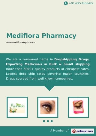 +91-9953356422
A Member of
Mediflora Pharmacy
www.medifloraexport.com
We are a renowned name in Dropshipping Drugs,
Exporting Medicines in Bulk & Small shipping
more than 5000+ quality products at cheapest rates.
Lowest drop ship rates covering major countries,
Drugs sourced from well known companies.
 