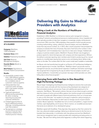 AT A GLANCE
Delivering Big Gains to Medical
Providers with Analytics
Taking a Look at the Numbers of Healthcare
Financial Analytics
Established in 2002, MediGain is a full-service revenue cycle management company,
providing IT solutions and professional services to medical practices, clinics, hospitals and
other specialty providers to help them navigate an increasingly complex reimbursement
environment. With more than 1,000 employees, three quarters of which provide services
including medical billing, coding, collections, financial analysis, and more--MediGain
knows their way around numbers. So, in 2012, after a recent acquisition had prompted the
company to evaluate their lines of business, they took a hard look at the numbers in their
BI department--and immediately knew it was time to make some changes. Hobbled with
a legacy on-premise analytics system, MediGain’s 18 person BI team was struggling to
produce reports for clients that kept pace with company and client expectations. Without
the ability to automate reporting, team members were limited to producing ad hoc manual
reports on a monthly basis--leaving them prone to error and slowing clients’ ability to take
action on the data. The numbers didn’t lie, their current model wasn’t scalable or sustainable.
Ian Maurer, who had recently been brought on as Director of IT and Business Intelligence,
saw the opportunity to innovate. Said Maurer, “MediGain doesn’t just provide revenue
management services, we provide domain expertise in healthcare information technology.
We recognized that re-engineering the way we deliver financial analytics wouldn’t just
improve satisfaction, it would allow us to pioneer new ways in which providers can utilize
billing data to drive financial growth.”
Marrying Form with Function in One Beautiful,
High-Performing Package
Maurer began investigating cloud-based business intelligence solutions that could solve
their current need, and scale with their business as they developed new categories of
financial analytics products and services. Power and usability were paramount to his
evaluation. Said Maurer, “We wanted a solution that was not just robust enough to process
data from dozens of online and and offline systems, but intuitive enough to be accessible
and useful to people with different levels of technical proficiency--from our in-house team
to users on the client-side.” He needed it to be easy to implement, without bringing on
a slew of developers. Beyond that, he didn’t want to manage a bunch of point solution
vendors. Maurer explained, “GoodData has it all: an end-to-end platform, a hyper-intuitive
interface, rapid deployability, and it’s secure. Not to mention, an incredible services team
that serves as an extension of our development group.”
MediGain signed with GoodData. Thirty days later, they signed up their first customer for
their new, advanced analytics package--delivering on-demand access for the first time to
branded client data portals, in combination with new advisory services from MediGain’s
client service management team to assist providers with interpreting and taking action on
the data. “We went from telling clients what happened, to telling them what’s happening,
1© 2015 GoodData Corporation. All rights reserved.
Company: MediGain,
1,000 employees
Customer Since: 2014
Solution: Powered by GoodData
Use Case: Revenue
Management Analytics
Favorite Metric: Month to
Date Goals
Best Feature: Geocharts to
Evaluate Patient Concentration
Results:
►► Successfully routed in data
from >300 different systems,
combining it with CRM data
for a complete view of
customers’ revenue pipeline
►► Onboarded their first
customers within 30 days,
with a new system ramped
every 60 days.
►► Captured operational
efficiencies by automating
BI, while increasing
reporting accuracy and
customer satisfaction
►► Created opportunities to
launch additional product
offerings, including predictive
cash flow analytics
►► Recognized as a strategic
source of financial macro
indicators related to the
medical practice industry
GO O D DATA CUS TOMER S TOR Y | MEDIGAIN
 