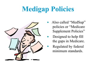 Medigap Policies Also called “MedSup” policies or “Medicare Supplement Policies”  Designed to help fill the gaps in Medicare.  Regulated by federal minimum standards. 
