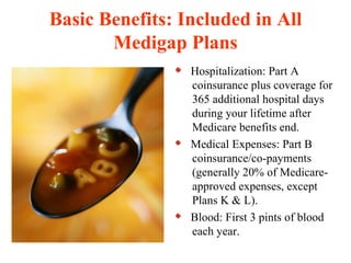 Basic Benefits: Included in All Medigap Plans Hospitalization: Part A coinsurance plus coverage for 365 additional hospital days during your lifetime after Medicare benefits end. Medical Expenses: Part B coinsurance/co-payments (generally 20% of Medicare-approved expenses, except Plans K & L). Blood: First 3 pints of blood each year. 