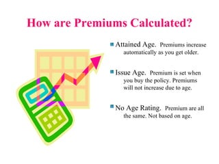 How are Premiums Calculated? Attained Age.  Premiums increase automatically as you get older. Issue Age.  Premium is set when you buy the policy. Premiums will not increase due to age. No Age Rating.  Premium are all the same. Not based on age. 