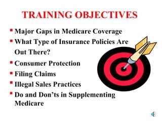 TRAINING OBJECTIVES Major Gaps in Medicare Coverage What Type of Insurance Policies Are  Out There?  Consumer Protection Filing Claims Illegal Sales Practices Do and Don’ts in Supplementing  Medicare 