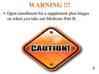 WARNING !!! Open enrollment for a supplement plan hinges on when you take out Medicare Part B.  