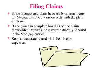 Filing Claims Some insurers and plans have made arrangements for Medicare to file claims directly with the plan or carrier. If not, you can complete box #13 on the claim form which instructs the carrier to directly forward to the Medigap carrier. Keep an accurate record of all health care expenses. 