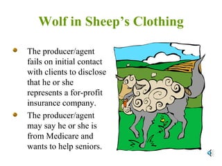 Wolf in Sheep’s Clothing The producer/agent fails on initial contact with clients to disclose that he or she represents a for-profit insurance company. The producer/agent may say he or she is from Medicare and wants to help seniors. 