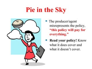 Pie in the Sky The producer/agent misrepresents the policy,  “this policy will pay for everything.” Read your policy!  Know what it does cover and what it doesn’t cover.  