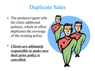 Duplicate Sales The producer/agent sells the client additional policies, which in effect duplicates the coverage of the existing policy. Clients are ultimately responsible to make sure their prior policy is cancelled. 