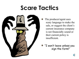 Scare Tactics The producer/agent uses scary language to make the sale, or suggest the client’s current insurance company is not financially sound or their current policy is insufficient.  “ I won’t leave unless you sign the form!” 