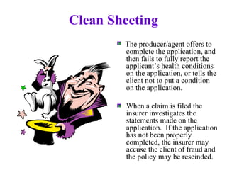 Clean Sheeting The producer/agent offers to complete the application, and then fails to fully report the applicant’s health conditions on the application, or tells the client not to put a condition on the application. When a claim is filed the insurer investigates the statements made on the application.  If the application has not been properly completed, the insurer may accuse the client of fraud and the policy may be rescinded. 