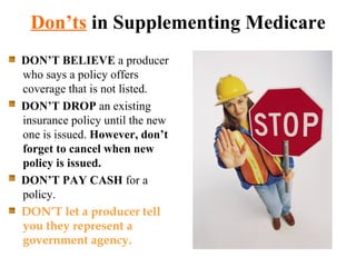 Don’ts  in Supplementing Medicare DON’T BELIEVE  a producer who says a policy offers coverage that is not listed. DON’T DROP  an existing insurance policy until the new one is issued.  However, don’t forget to cancel when new policy is issued. DON’T PAY CASH  for a policy. DON’T let a producer tell you they represent a government agency. 