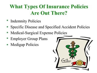 What Types Of Insurance Policies Are Out There? Indemnity Policies Specific Disease and Specified Accident Policies Medical-Surgical Expense Policies Employer Group Plans Medigap Policies 