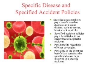 Specific Disease and  Specified Accident Policies Specified disease policies pay a benefit based on diagnosis  of a dread disease, such as cancer, heart attack or stroke. Specified accident policies pay a benefit due to an occurrence of a specific accident.    Pays benefits regardless  of other coverages. Pays only in the event the beneficiary contracts the specified disease or is involved in a specific accident. 