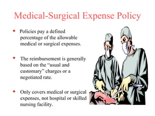 Medical-Surgical Expense Policy Policies pay a defined percentage of the allowable medical or surgical expenses.  The reimbursement is generally based on the “usual and customary” charges or a negotiated rate. Only covers medical or surgical expenses, not hospital or skilled nursing facility.   
