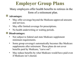 Employer Group Plans Many employers offer health benefits to retirees in the form of a retirement plan. Advantages: May offer coverage beyond the Medicare-approved amounts and services. May offer limited coverage for prescriptions. No health underwriting or waiting periods. Disadvantages:   Not subject to federal and state Medicare supplement minimum requirements. Some group coverage's automatically becomes like Medicare supplements after retirement. These plans do not cover benefits paid by Medicare, “carve out”. May reduce benefits by what Medicare would have paid  even if Medicare isn’t elected. 