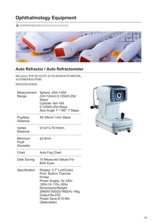 1/9
Ophthalmology Equipment
medigatemed.com/ophthalmology-equipment
Auto Refractor / Auto Refractometer
MG-9000 TOP QUALITY AUTO REFRACTOMETER,
AUTOREFRACTORS
SPECIFICATION:
Measurement
Range
Sphere -20d~+20d
(Vd=12mm) 0.125d/0.25d
Steps
Cylinder -8d~+8d
0.125d/0.25d Steps
Axis Angle 1°~180° 1°Steps
Pupillary
Distance
45~85mm 1mm Steps
Vertex
Distance
0/12/13.75/15mm
Minimum
Pupil
Diameter
¢2.0mm
Chart Auto Fog Chart
Date Saving 10 Measured Values For
Both Eyes
Specification Display: 5.7" Lcd(Color)
Print: Built-In Thermal
Printer
Power Suppiy: Ac 220v
,50hz Or 110v, 60hz
Dimensions/Weight:
288(W)*500(D)*480(H) 14kg
Output:Rs-232
Power Save:5/10 Min
(Selectable)
 