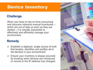 Device Inventory
When you have to rely on time-consuming
and resource intensive manual inventories –
which are out of date as soon as they are
started – it is virtually impossible to
effectively and efficiently manage your
environment.
Challenge
➢ Establish a digitized, single source of truth
that locates, identifies and profiles all of
the devices in your environment.
➢ Ensure your inventory is always accurate
by knowing when devices are introduced
or moved or the IP address has changed.
Remedy
 