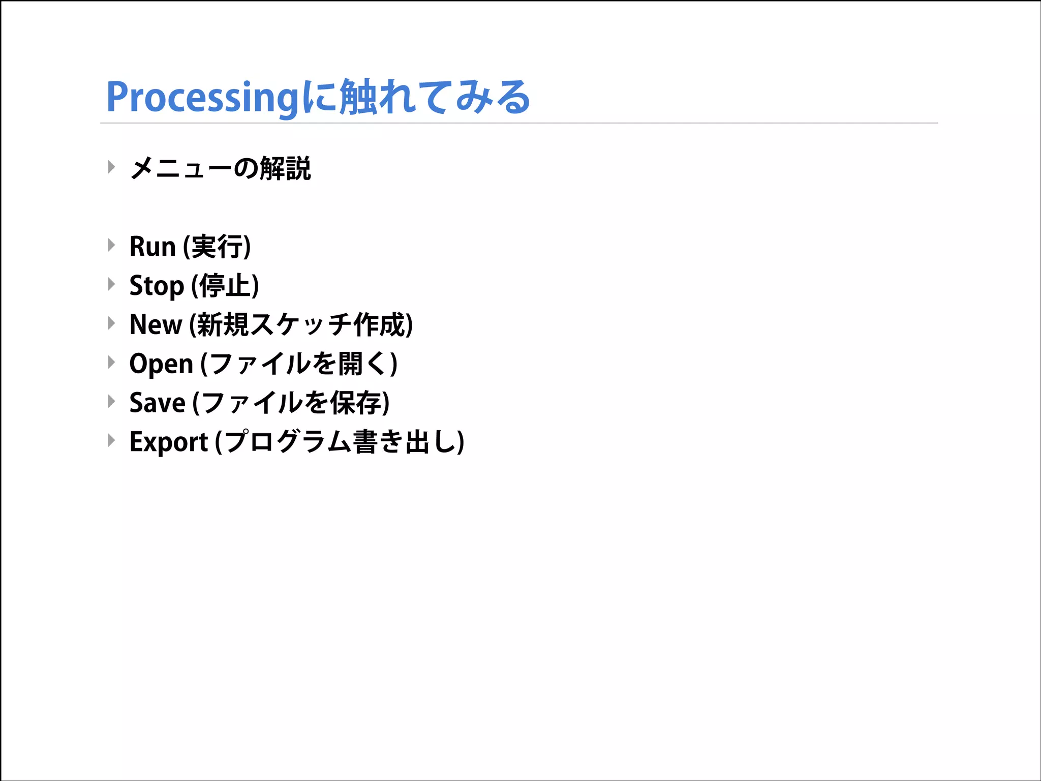 Processingに触れてみる
‣ メニューの解説

!
‣
‣
‣
‣

Run (実行)
Stop (停止)
New (新規スケッチ作成)

Open (ファイルを開く)
‣ Save (ファイルを保存)
‣ Export (プログラム書き出し)

 