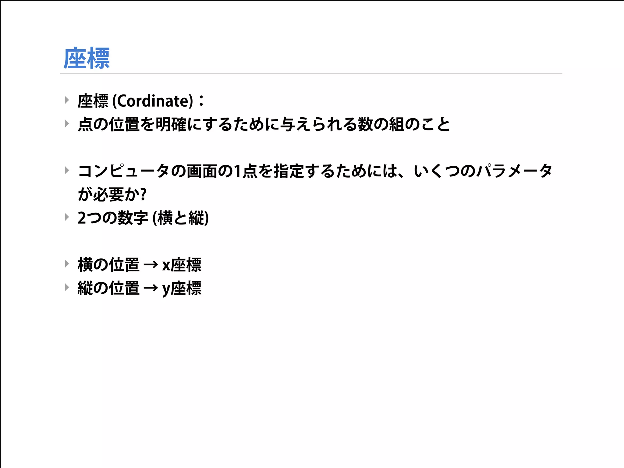 座標
‣ 座標 (Cordinate)：
‣ 点の位置を明確にするために与えられる数の組のこと

!
‣ コンピュータの画面の1点を指定するためには、いくつのパラメータ
が必要か?
‣ 2つの数字 (横と縦)

!
‣ 横の位置 → x座標
‣ 縦の位置 → y座標

 
