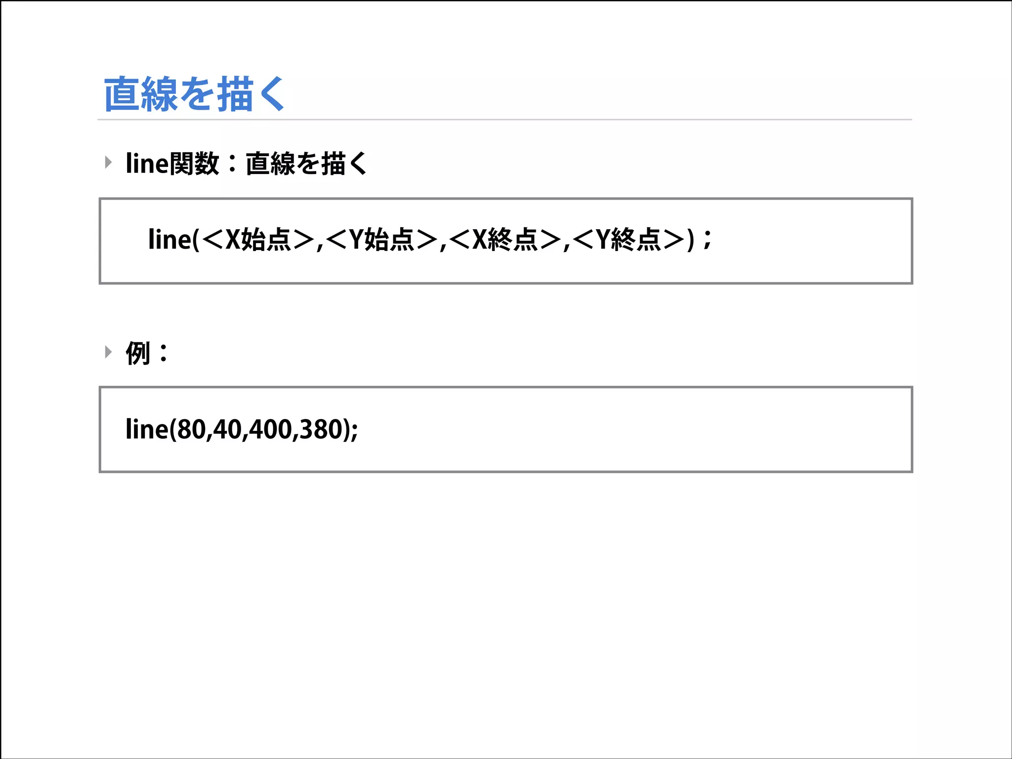 直線を描く
‣ line関数：直線を描く

!
line(＜X始点＞,＜Y始点＞,＜X終点＞,＜Y終点＞)；

!
!
‣ 例：

!
line(80,40,400,380);

 