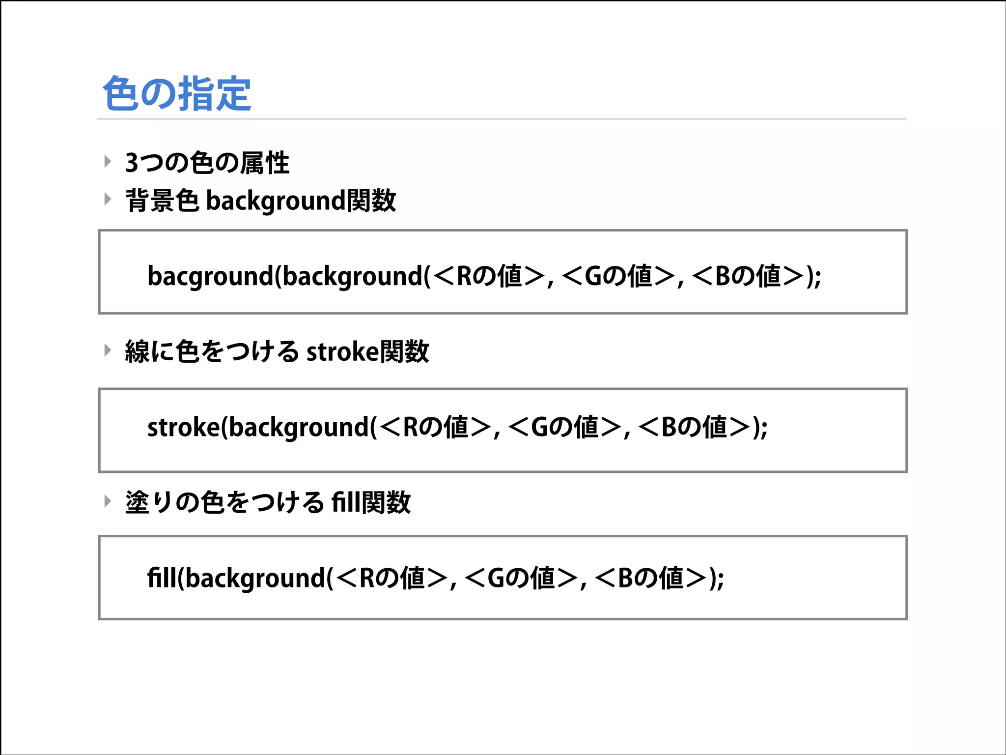 色の指定
‣ 3つの色の属性
‣ 背景色 background関数

!
bacground(background(＜Rの値＞, ＜Gの値＞, ＜Bの値＞);

!
‣ 線に色をつける stroke関数

!
stroke(background(＜Rの値＞, ＜Gの値＞, ＜Bの値＞);

!
‣ 塗りの色をつける ﬁll関数

!
ﬁll(background(＜Rの値＞, ＜Gの値＞, ＜Bの値＞);

 