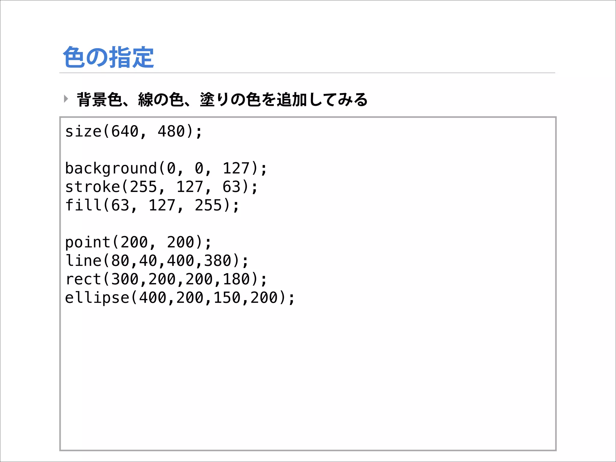 色の指定
‣ 背景色、線の色、塗りの色を追加してみる
size(640, 480);

!

background(0, 0, 127);
stroke(255, 127, 63);
fill(63, 127, 255);

!

point(200, 200);
line(80,40,400,380);
rect(300,200,200,180);
ellipse(400,200,150,200);

 