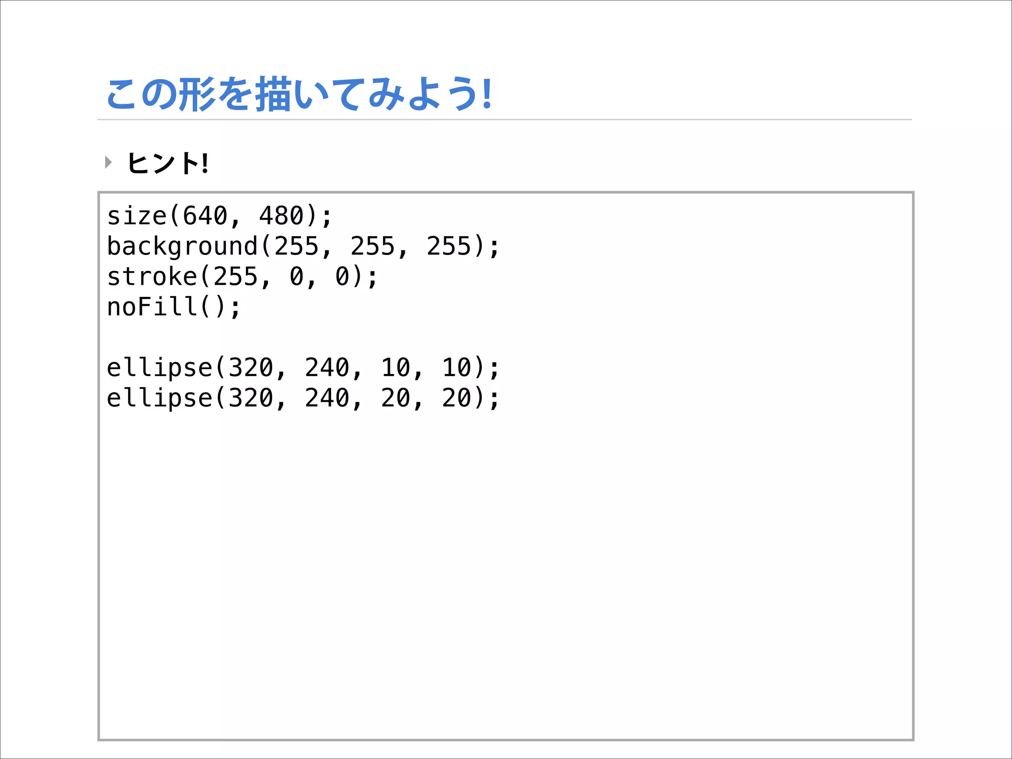 この形を描いてみよう!
‣ ヒント!
size(640, 480);
background(255, 255, 255);
stroke(255, 0, 0);
noFill();

!

ellipse(320, 240, 10, 10);
ellipse(320, 240, 20, 20);

 