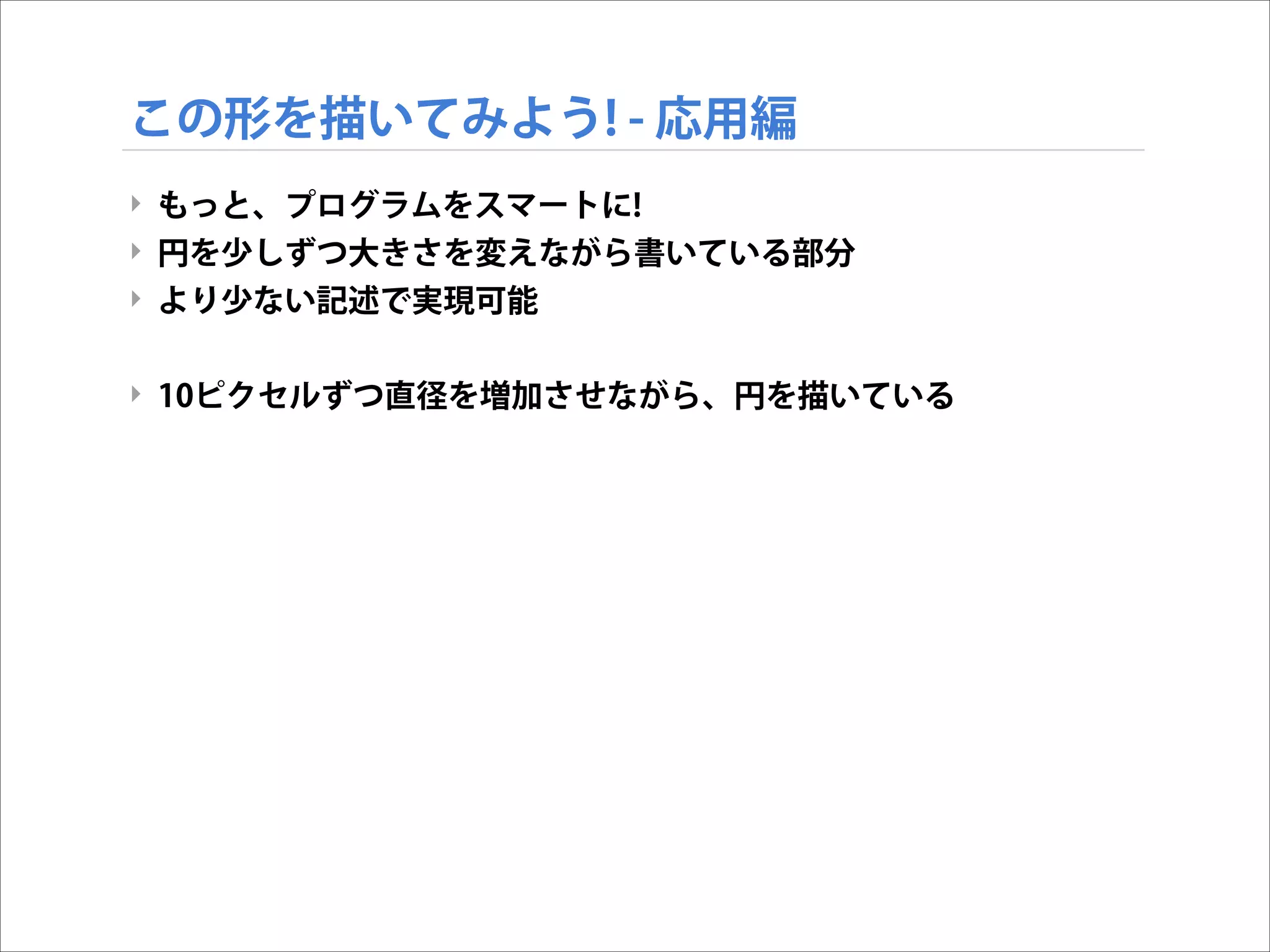 この形を描いてみよう! - 応用編
‣ もっと、プログラムをスマートに!
‣ 円を少しずつ大きさを変えながら書いている部分
‣ より少ない記述で実現可能

!
‣ 10ピクセルずつ直径を増加させながら、円を描いている

 
