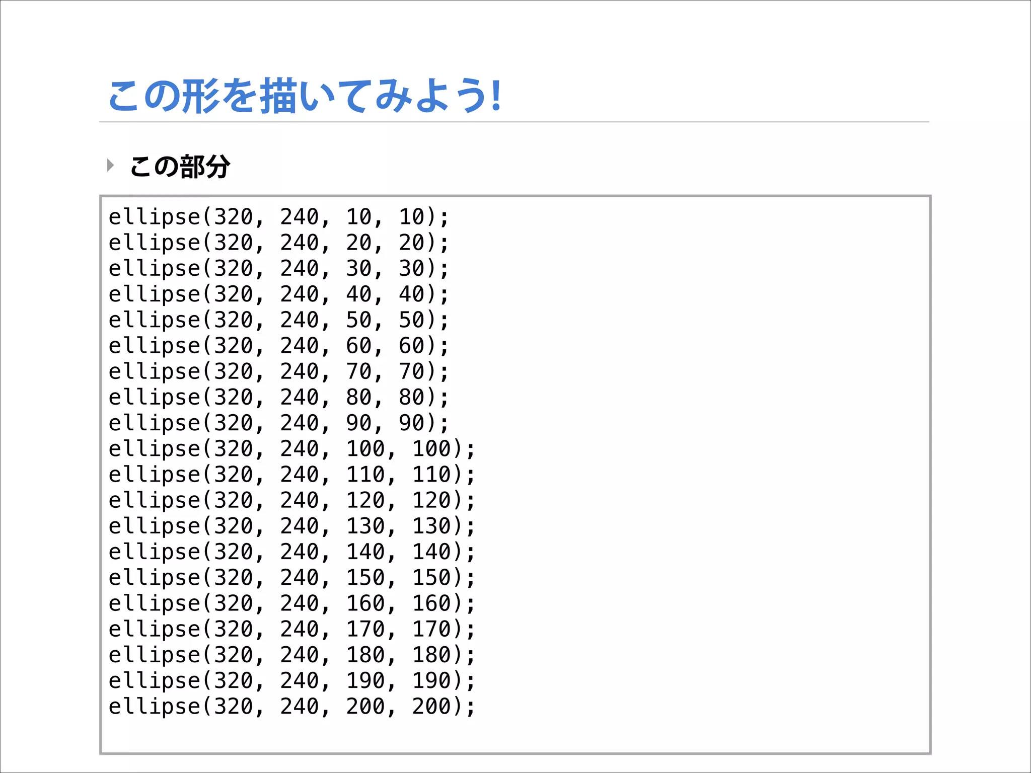 この形を描いてみよう!
‣ この部分
ellipse(320,
ellipse(320,
ellipse(320,
ellipse(320,
ellipse(320,
ellipse(320,
ellipse(320,
ellipse(320,
ellipse(320,
ellipse(320,
ellipse(320,
ellipse(320,
ellipse(320,
ellipse(320,
ellipse(320,
ellipse(320,
ellipse(320,
ellipse(320,
ellipse(320,
ellipse(320,

!

240,
240,
240,
240,
240,
240,
240,
240,
240,
240,
240,
240,
240,
240,
240,
240,
240,
240,
240,
240,

10, 10);
20, 20);
30, 30);
40, 40);
50, 50);
60, 60);
70, 70);
80, 80);
90, 90);
100, 100);
110, 110);
120, 120);
130, 130);
140, 140);
150, 150);
160, 160);
170, 170);
180, 180);
190, 190);
200, 200);

 