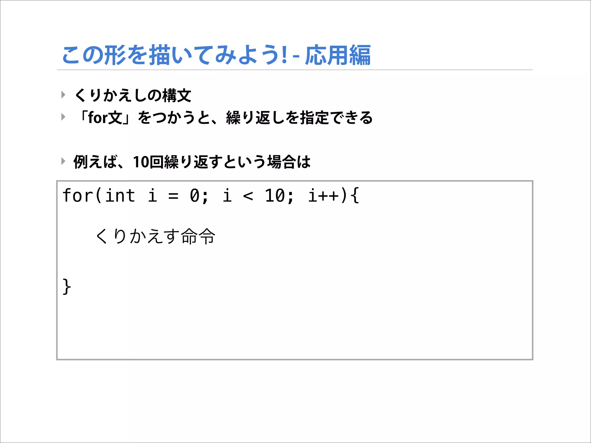 この形を描いてみよう! - 応用編
‣ くりかえしの構文
‣ 「for文」をつかうと、繰り返しを指定できる

!
‣ 例えば、10回繰り返すという場合は

for(int i = 0; i < 10; i++){
!
くりかえす命令

!
}

 