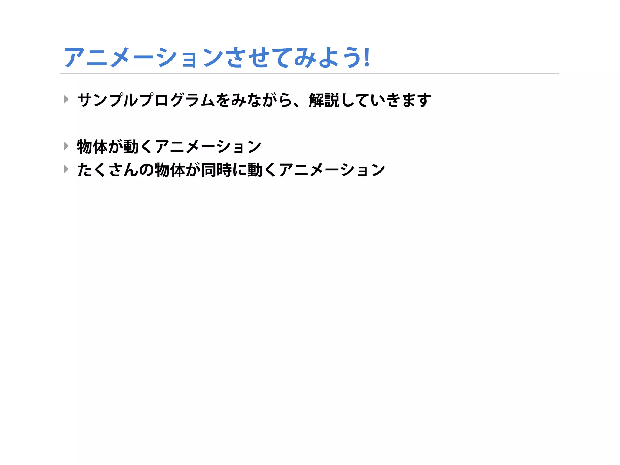 アニメーションさせてみよう!
‣ サンプルプログラムをみながら、解説していきます

!
‣ 物体が動くアニメーション
‣ たくさんの物体が同時に動くアニメーション

 