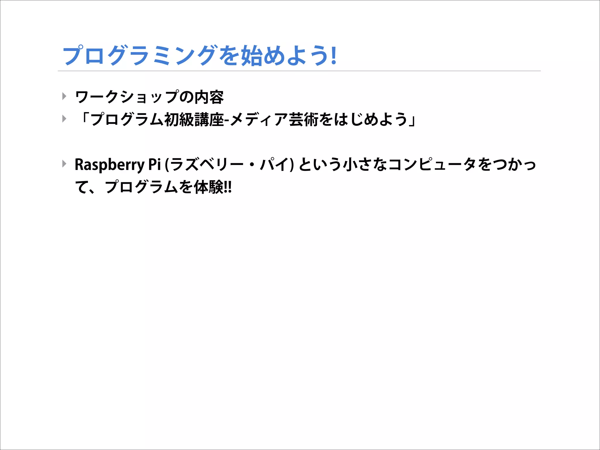 プログラミングを始めよう!
‣ ワークショップの内容
‣ 「プログラム初級講座-メディア芸術をはじめよう」

!
‣ Raspberry Pi (ラズベリー・パイ) という小さなコンピュータをつかっ
て、プログラムを体験!!

 