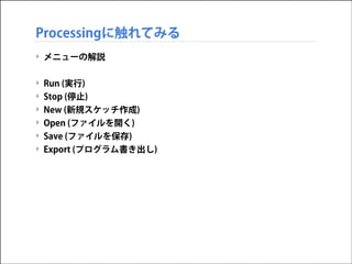 Processingに触れてみる
‣ メニューの解説

!
‣
‣
‣
‣

Run (実行)
Stop (停止)
New (新規スケッチ作成)

Open (ファイルを開く)
‣ Save (ファイルを保存)
‣ Export (プログラム書き出し)

 