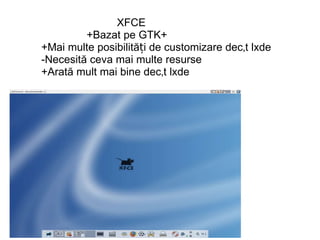                                      XFCE                            +Bazat pe GTK+             +Mai multe posibilități de customizare decât lxde             -Necesită ceva mai multe resurse             +Arată mult mai bine decât lxde                                           